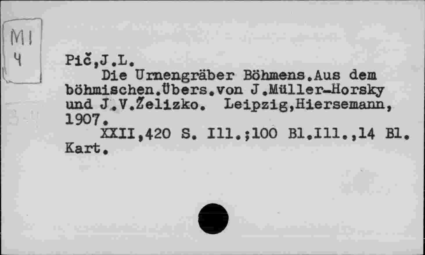 ﻿PiCjJ.L.
Die Urnengräber Böhmens.Aus dem böhmischen.übers.von J.Müller-Horsky und J.V.Zelizko. Leipzig,Hiersemann, 1907.
XXII,420 S. Ill.jlOO Bl.Ill.,14 Bl Kart.